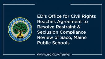 Graphic with the U.S. Department of Education logo followed by text reading &quot;ED&#039;s Office for Civil Rights Reaches Agreement to Resolve Restraint &amp; Seclusion Compliance Review of Saco, Maine Public Schools&quot;